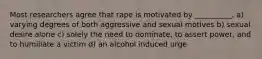 Most researchers agree that rape is motivated by __________. a) varying degrees of both aggressive and sexual motives b) sexual desire alone c) solely the need to dominate, to assert power, and to humiliate a victim d) an alcohol induced urge