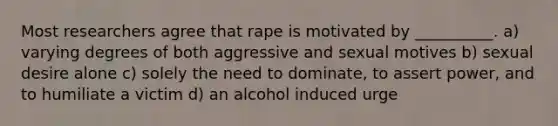 Most researchers agree that rape is motivated by __________. a) varying degrees of both aggressive and sexual motives b) sexual desire alone c) solely the need to dominate, to assert power, and to humiliate a victim d) an alcohol induced urge