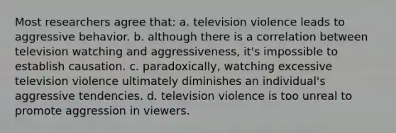 Most researchers agree that: a. television violence leads to aggressive behavior. b. although there is a correlation between television watching and aggressiveness, it's impossible to establish causation. c. paradoxically, watching excessive television violence ultimately diminishes an individual's aggressive tendencies. d. television violence is too unreal to promote aggression in viewers.