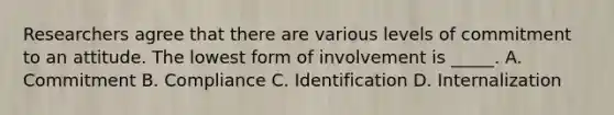 Researchers agree that there are various levels of commitment to an attitude. The lowest form of involvement is _____. A. Commitment B. Compliance C. Identification D. Internalization