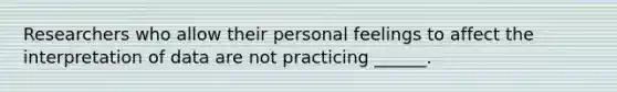 Researchers who allow their personal feelings to affect the interpretation of data are not practicing ______.