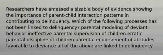 Researchers have amassed a sizable body of evidence showing the importance of parent-child interaction patterns in contributing to delinquency. Which of the following processes has not been linked to delinquency? parental modeling of deviant behavior ineffective parental supervision of children erratic parental discipline of children parental endorsement of attitudes favorable to deviance all of the above are linked to delinquency