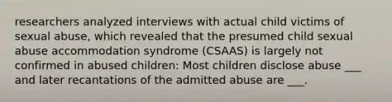 researchers analyzed interviews with actual child victims of sexual abuse, which revealed that the presumed child sexual abuse accommodation syndrome (CSAAS) is largely not confirmed in abused children: Most children disclose abuse ___ and later recantations of the admitted abuse are ___.