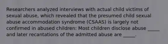 Researchers analyzed interviews with actual child victims of sexual abuse, which revealed that the presumed child sexual abuse accommodation syndrome (CSAAS) is largely not confirmed in abused children: Most children disclose abuse _____ and later recantations of the admitted abuse are _____.