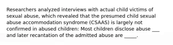 Researchers analyzed interviews with actual child victims of sexual abuse, which revealed that the presumed child sexual abuse accommodation syndrome (CSAAS) is largely not confirmed in abused children: Most children disclose abuse ___ and later recantation of the admitted abuse are _____.