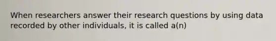 When researchers answer their research questions by using data recorded by other individuals, it is called a(n)