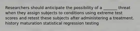 Researchers should anticipate the possibility of a _______ threat when they assign subjects to conditions using extreme test scores and retest these subjects after administering a treatment. history maturation statistical regression testing