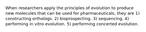 When researchers apply the principles of evolution to produce new molecules that can be used for pharmaceuticals, they are 1) constructing orthologs. 2) bioprospecting. 3) sequencing. 4) performing in vitro evolution. 5) performing concerted evolution.