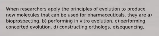 When researchers apply the principles of evolution to produce new molecules that can be used for pharmaceuticals, they are a) bioprospecting. b) performing in vitro evolution. c) performing concerted evolution. d) constructing orthologs. e)sequencing.