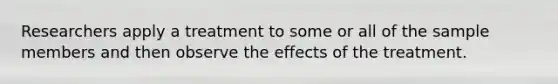 Researchers apply a treatment to some or all of the sample members and then observe the effects of the treatment.