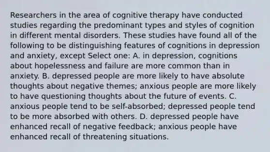 Researchers in the area of cognitive therapy have conducted studies regarding the predominant types and styles of cognition in different mental disorders. These studies have found all of the following to be distinguishing features of cognitions in depression and anxiety, except Select one: A. in depression, cognitions about hopelessness and failure are more common than in anxiety. B. depressed people are more likely to have absolute thoughts about negative themes; anxious people are more likely to have questioning thoughts about the future of events. C. anxious people tend to be self-absorbed; depressed people tend to be more absorbed with others. D. depressed people have enhanced recall of negative feedback; anxious people have enhanced recall of threatening situations.