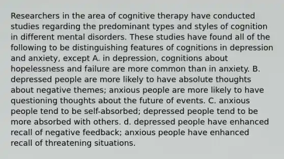 Researchers in the area of cognitive therapy have conducted studies regarding the predominant types and styles of cognition in different mental disorders. These studies have found all of the following to be distinguishing features of cognitions in depression and anxiety, except A. in depression, cognitions about hopelessness and failure are more common than in anxiety. B. depressed people are more likely to have absolute thoughts about negative themes; anxious people are more likely to have questioning thoughts about the future of events. C. anxious people tend to be self-absorbed; depressed people tend to be more absorbed with others. d. depressed people have enhanced recall of negative feedback; anxious people have enhanced recall of threatening situations.