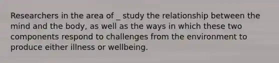 Researchers in the area of _ study the relationship between the mind and the body, as well as the ways in which these two components respond to challenges from the environment to produce either illness or wellbeing.