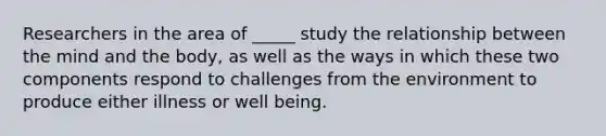 Researchers in the area of _____ study the relationship between the mind and the body, as well as the ways in which these two components respond to challenges from the environment to produce either illness or well being.