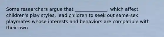 Some researchers argue that ______________, which affect children's play styles, lead children to seek out same-sex playmates whose interests and behaviors are compatible with their own