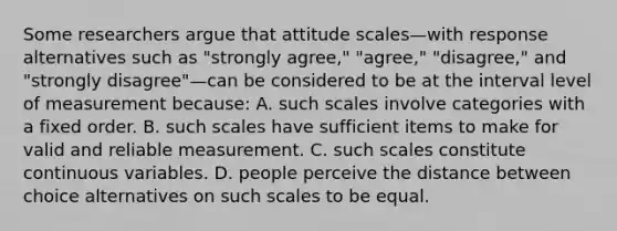 Some researchers argue that attitude scales—with response alternatives such as "strongly agree," "agree," "disagree," and "strongly disagree"—can be considered to be at the interval level of measurement because: A. such scales involve categories with a fixed order. B. such scales have sufficient items to make for valid and reliable measurement. C. such scales constitute continuous variables. D. people perceive the distance between choice alternatives on such scales to be equal.