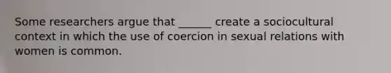 Some researchers argue that ______ create a sociocultural context in which the use of coercion in sexual relations with women is common.