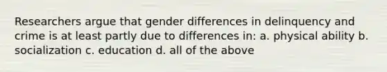 Researchers argue that gender differences in delinquency and crime is at least partly due to differences in: a. physical ability b. socialization c. education d. all of the above