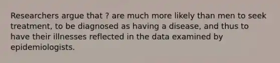 Researchers argue that ? are much more likely than men to seek treatment, to be diagnosed as having a disease, and thus to have their illnesses reflected in the data examined by epidemiologists.