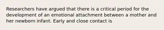 Researchers have argued that there is a critical period for the development of an emotional attachment between a mother and her newborn infant. Early and close contact is