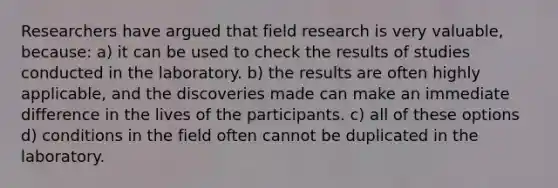 Researchers have argued that field research is very valuable, because: a) it can be used to check the results of studies conducted in the laboratory. b) the results are often highly applicable, and the discoveries made can make an immediate difference in the lives of the participants. c) all of these options d) conditions in the field often cannot be duplicated in the laboratory.