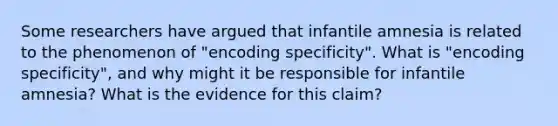 Some researchers have argued that infantile amnesia is related to the phenomenon of "encoding specificity". What is "encoding specificity", and why might it be responsible for infantile amnesia? What is the evidence for this claim?