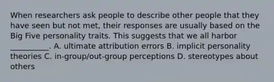 When researchers ask people to describe other people that they have seen but not met, their responses are usually based on the Big Five personality traits. This suggests that we all harbor __________. A. ultimate attribution errors B. implicit personality theories C. in-group/out-group perceptions D. stereotypes about others