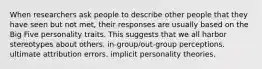 When researchers ask people to describe other people that they have seen but not met, their responses are usually based on the Big Five personality traits. This suggests that we all harbor stereotypes about others. in-group/out-group perceptions. ultimate attribution errors. implicit personality theories.