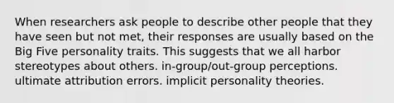 When researchers ask people to describe other people that they have seen but not met, their responses are usually based on the Big Five personality traits. This suggests that we all harbor stereotypes about others. in-group/out-group perceptions. ultimate attribution errors. implicit personality theories.