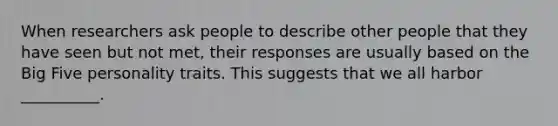 When researchers ask people to describe other people that they have seen but not met, their responses are usually based on the Big Five personality traits. This suggests that we all harbor __________.