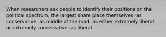 When researchers ask people to identify their positions on the political spectrum, the largest share place themselves -as conservative -as middle of the road -as either extremely liberal or extremely conservative -as liberal