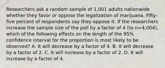 Researchers ask a random sample of 1,001 adults nationwide whether they favor or oppose the legalization of marijuana. Fifty-five percent of respondents say they oppose it. If the researchers increase the sample size of the poll by a factor of 4 (to n=4,004), which of the following effects on the length of the 95% confidence interval for the proportion is most likely to be observed? A. It will decrease by a factor of 4. B. It will decrease by a factor of 2. C. It will increase by a factor of 2. D. It will increase by a factor of 4.