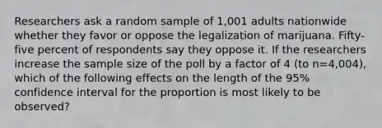 Researchers ask a random sample of 1,001 adults nationwide whether they favor or oppose the legalization of marijuana. Fifty-five percent of respondents say they oppose it. If the researchers increase the sample size of the poll by a factor of 4 (to n=4,004), which of the following effects on the length of the 95% confidence interval for the proportion is most likely to be observed?