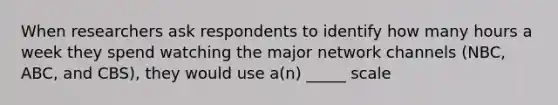 When researchers ask respondents to identify how many hours a week they spend watching the major network channels (NBC, ABC, and CBS), they would use a(n) _____ scale