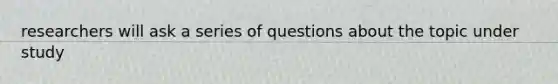 researchers will ask a series of questions about the topic under study