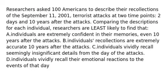 Researchers asked 100 Americans to describe their recollections of the September 11, 2001, terrorist attacks at two time points: 2 days and 10 years after the attacks. Comparing the descriptions for each individual, researchers are LEAST likely to find that: A.individuals are extremely confident in their memories, even 10 years after the attacks. B.individuals' recollections are extremely accurate 10 years after the attacks. C.individuals vividly recall seemingly insignificant details from the day of the attacks. D.individuals vividly recall their emotional reactions to the events of that day