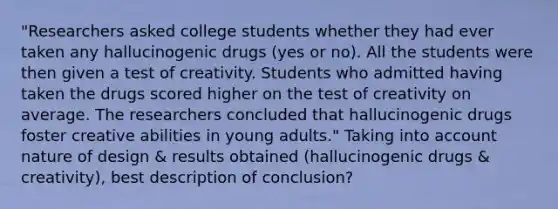 "Researchers asked college students whether they had ever taken any hallucinogenic drugs (yes or no). All the students were then given a test of creativity. Students who admitted having taken the drugs scored higher on the test of creativity on average. The researchers concluded that hallucinogenic drugs foster creative abilities in young adults." Taking into account nature of design & results obtained (hallucinogenic drugs & creativity), best description of conclusion?