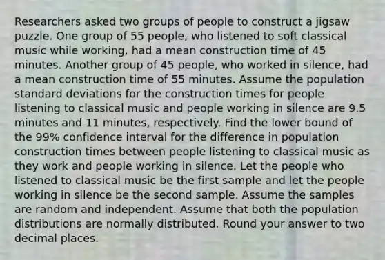 Researchers asked two groups of people to construct a jigsaw puzzle. One group of 55 people, who listened to soft classical music while working, had a mean construction time of 45 minutes. Another group of 45 people, who worked in silence, had a mean construction time of 55 minutes. Assume the population standard deviations for the construction times for people listening to classical music and people working in silence are 9.5 minutes and 11 minutes, respectively. Find the lower bound of the 99% confidence interval for the difference in population construction times between people listening to classical music as they work and people working in silence. Let the people who listened to classical music be the first sample and let the people working in silence be the second sample. Assume the samples are random and independent. Assume that both the population distributions are normally distributed. Round your answer to two decimal places.