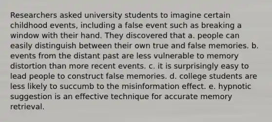 Researchers asked university students to imagine certain childhood events, including a false event such as breaking a window with their hand. They discovered that a. people can easily distinguish between their own true and false memories. b. events from the distant past are less vulnerable to memory distortion than more recent events. c. it is surprisingly easy to lead people to construct false memories. d. college students are less likely to succumb to the misinformation effect. e. hypnotic suggestion is an effective technique for accurate memory retrieval.