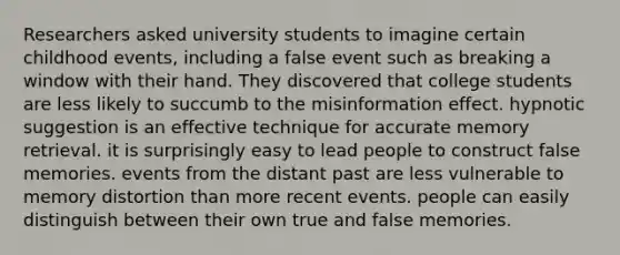 Researchers asked university students to imagine certain childhood events, including a false event such as breaking a window with their hand. They discovered that college students are less likely to succumb to the misinformation effect. hypnotic suggestion is an effective technique for accurate memory retrieval. it is surprisingly easy to lead people to construct false memories. events from the distant past are less vulnerable to memory distortion than more recent events. people can easily distinguish between their own true and false memories.