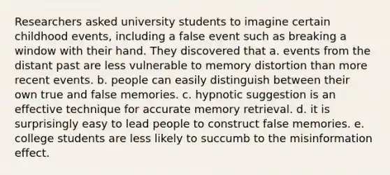 Researchers asked university students to imagine certain childhood events, including a false event such as breaking a window with their hand. They discovered that a. events from the distant past are less vulnerable to memory distortion than more recent events. b. people can easily distinguish between their own true and false memories. c. hypnotic suggestion is an effective technique for accurate memory retrieval. d. it is surprisingly easy to lead people to construct false memories. e. college students are less likely to succumb to the misinformation effect.