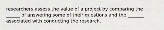 researchers assess the value of a project by comparing the ______ of answering some of their questions and the _______ associated with conducting the research.