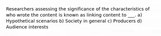 Researchers assessing the significance of the characteristics of who wrote the content is known as linking content to ___. a) Hypothetical scenarios b) Society in general c) Producers d) Audience interests