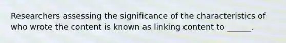 Researchers assessing the significance of the characteristics of who wrote the content is known as linking content to ______.