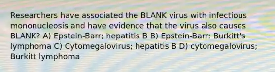 Researchers have associated the BLANK virus with infectious mononucleosis and have evidence that the virus also causes BLANK? A) Epstein-Barr; hepatitis B B) Epstein-Barr: Burkitt's lymphoma C) Cytomegalovirus; hepatitis B D) cytomegalovirus; Burkitt lymphoma