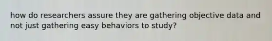 how do researchers assure they are gathering objective data and not just gathering easy behaviors to study?