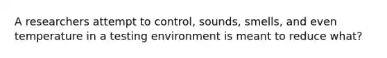 A researchers attempt to control, sounds, smells, and even temperature in a testing environment is meant to reduce what?