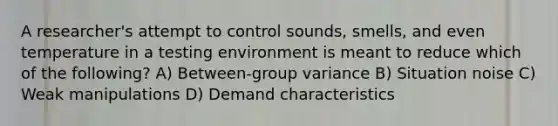 A researcher's attempt to control sounds, smells, and even temperature in a testing environment is meant to reduce which of the following? A) Between-group variance B) Situation noise C) Weak manipulations D) Demand characteristics