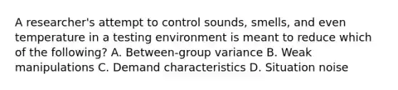 A researcher's attempt to control sounds, smells, and even temperature in a testing environment is meant to reduce which of the following? A. Between-group variance B. Weak manipulations C. Demand characteristics D. Situation noise