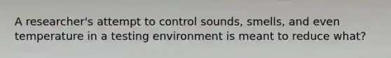 A researcher's attempt to control sounds, smells, and even temperature in a testing environment is meant to reduce what?